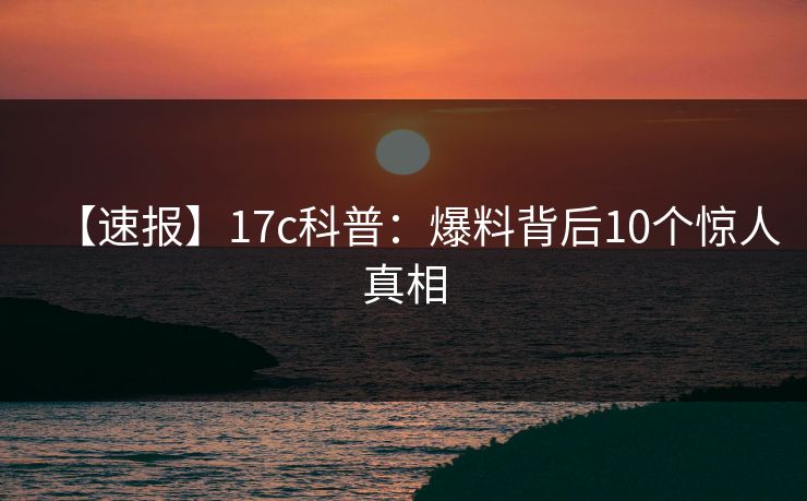【速报】17c科普:爆料背后10个惊人真相 【速报】17c科普:爆料背后10个惊人真相