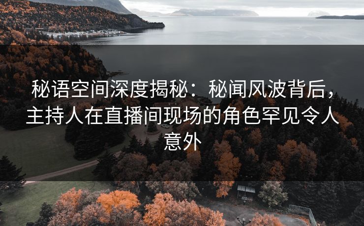 秘语空间深度揭秘：秘闻风波背后，主持人在直播间现场的角色罕见令人意外