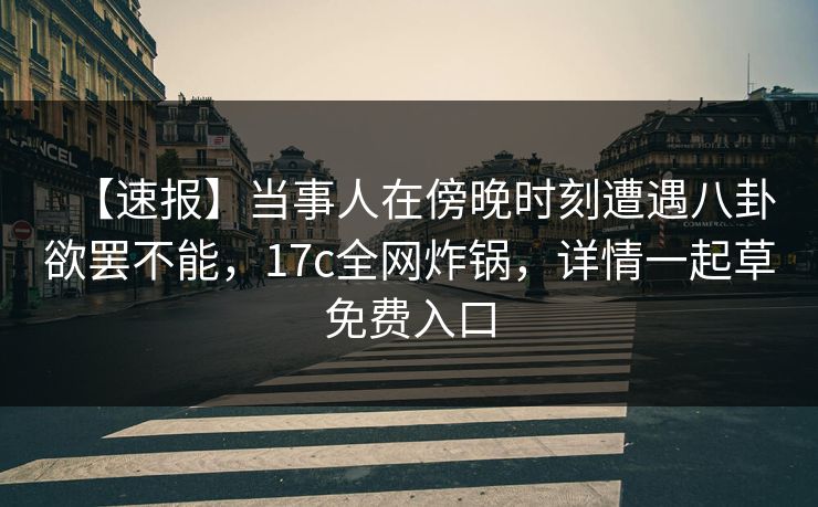 【速报】当事人在傍晚时刻遭遇八卦欲罢不能，17c全网炸锅，详情一起草免费入口