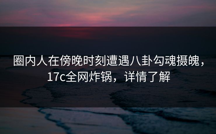 圈内人在傍晚时刻遭遇八卦勾魂摄魄，17c全网炸锅，详情了解