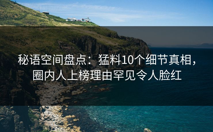 秘语空间盘点：猛料10个细节真相，圈内人上榜理由罕见令人脸红