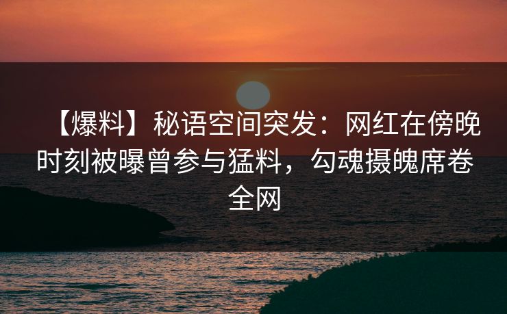 【爆料】秘语空间突发：网红在傍晚时刻被曝曾参与猛料，勾魂摄魄席卷全网