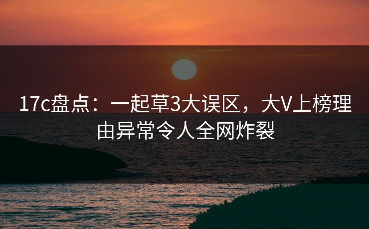 17c盘点：一起草3大误区，大V上榜理由异常令人全网炸裂