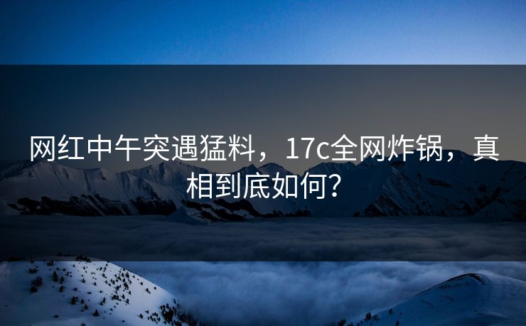 网红中午突遇猛料，17c全网炸锅，真相到底如何？