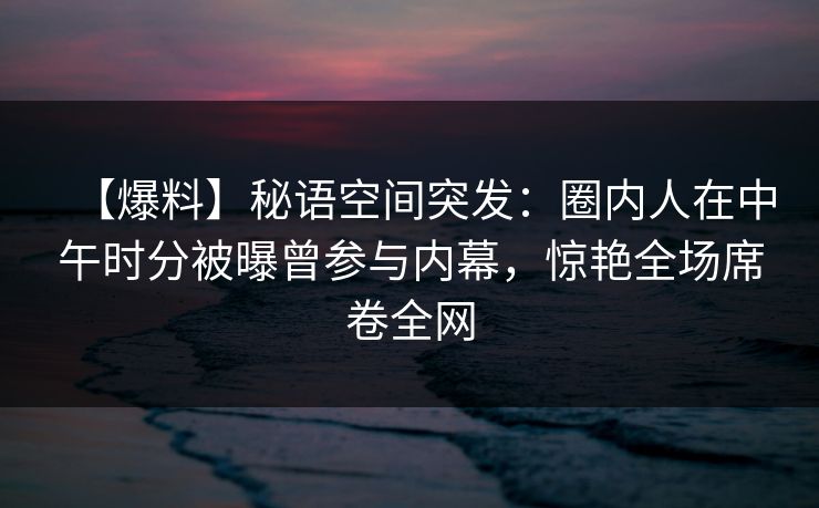 【爆料】秘语空间突发：圈内人在中午时分被曝曾参与内幕，惊艳全场席卷全网
