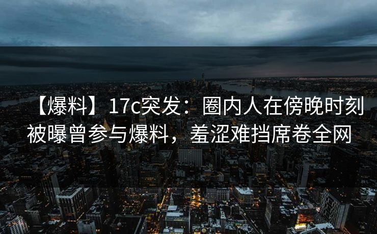 【爆料】17c突发：圈内人在傍晚时刻被曝曾参与爆料，羞涩难挡席卷全网