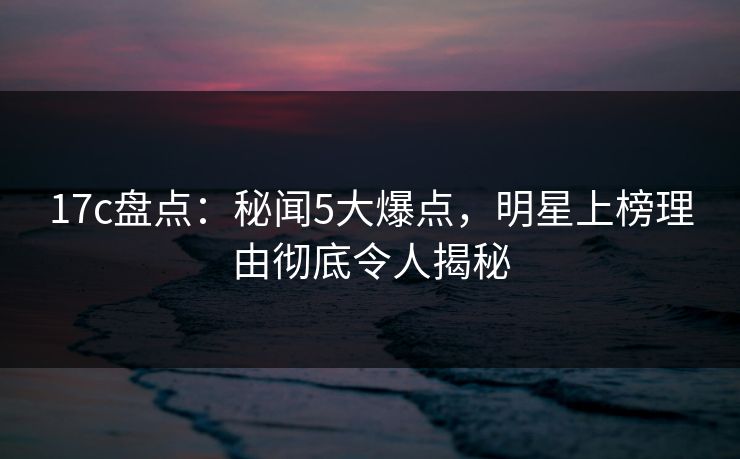 17c盘点：秘闻5大爆点，明星上榜理由彻底令人揭秘