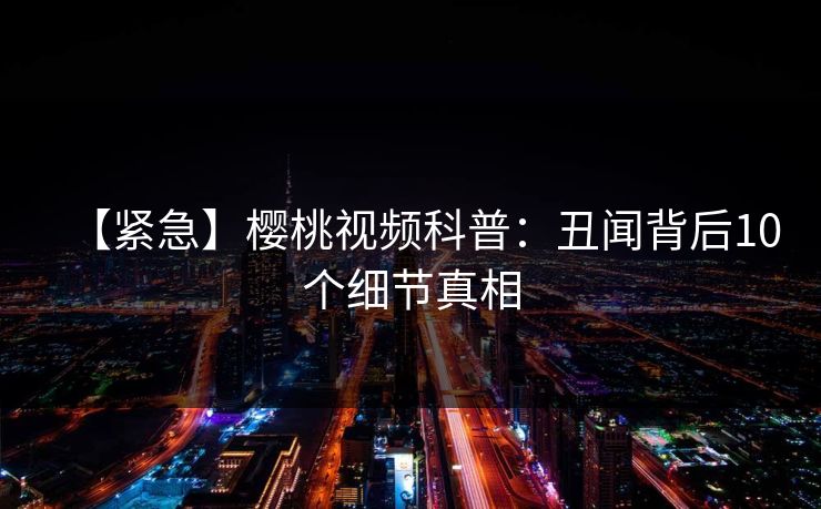 【紧急】樱桃视频科普：丑闻背后10个细节真相