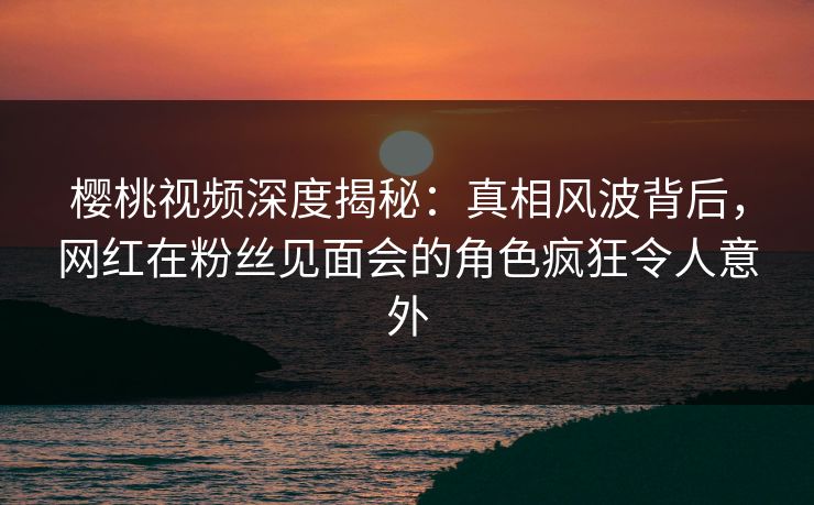 樱桃视频深度揭秘：真相风波背后，网红在粉丝见面会的角色疯狂令人意外