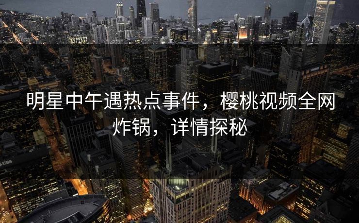 明星中午遇热点事件，樱桃视频全网炸锅，详情探秘