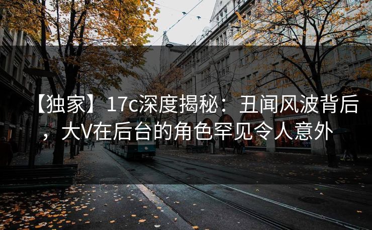 【独家】17c深度揭秘：丑闻风波背后，大V在后台的角色罕见令人意外
