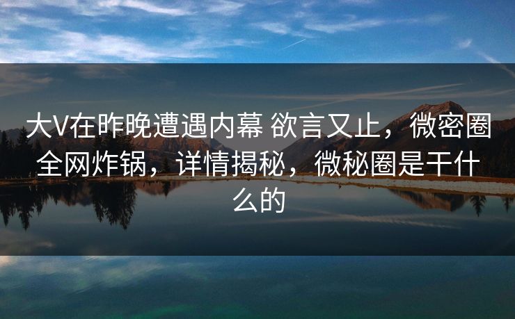 大V在昨晚遭遇内幕 欲言又止，微密圈全网炸锅，详情揭秘，微秘圈是干什么的