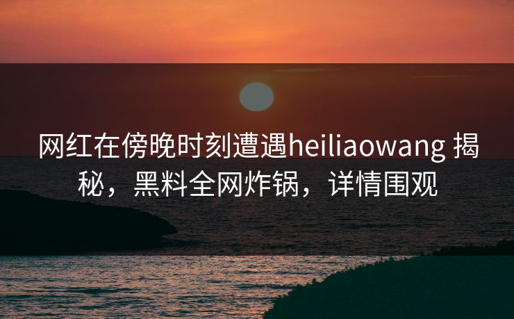 网红在傍晚时刻遭遇heiliaowang 揭秘，黑料全网炸锅，详情围观