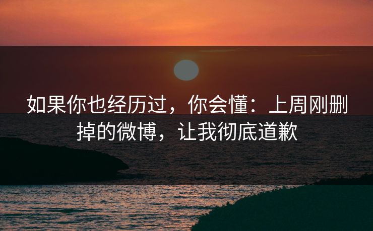 如果你也经历过，你会懂：上周刚删掉的微博，让我彻底道歉