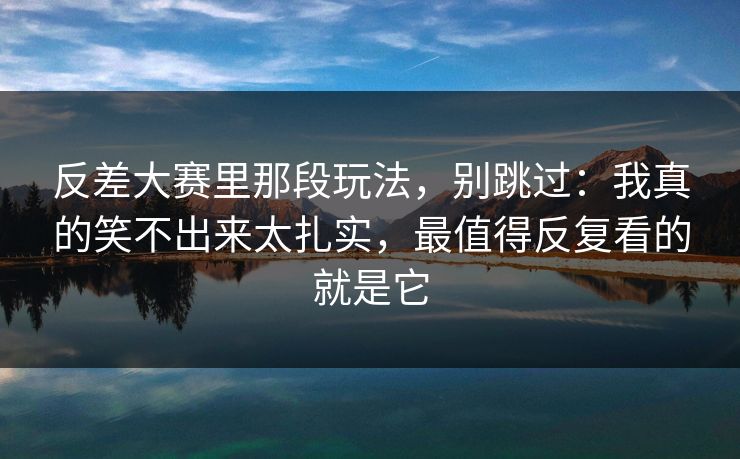 详细阅读:反差大赛里那段玩法,别跳过:我真的笑不出来太扎实,最值得反复看的就是它 反差大赛里那段玩法,别跳过:我真的笑不出来太扎实,最值得反复看的就是它