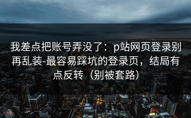我差点把账号弄没了：p站网页登录别再乱装-最容易踩坑的登录页，结局有点反转（别被套路）
