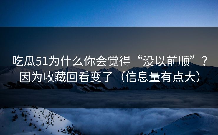 吃瓜51为什么你会觉得“没以前顺”？因为收藏回看变了（信息量有点大）