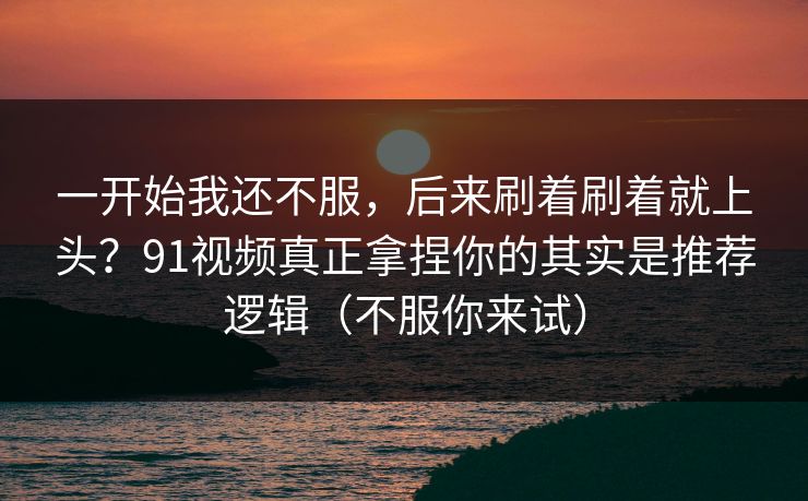 一开始我还不服，后来刷着刷着就上头？91视频真正拿捏你的其实是推荐逻辑（不服你来试）