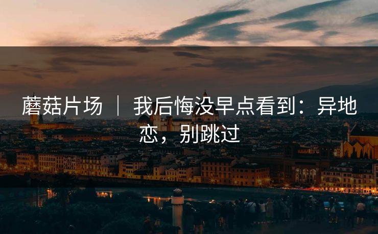 蘑菇片场 ｜ 我后悔没早点看到：异地恋，别跳过