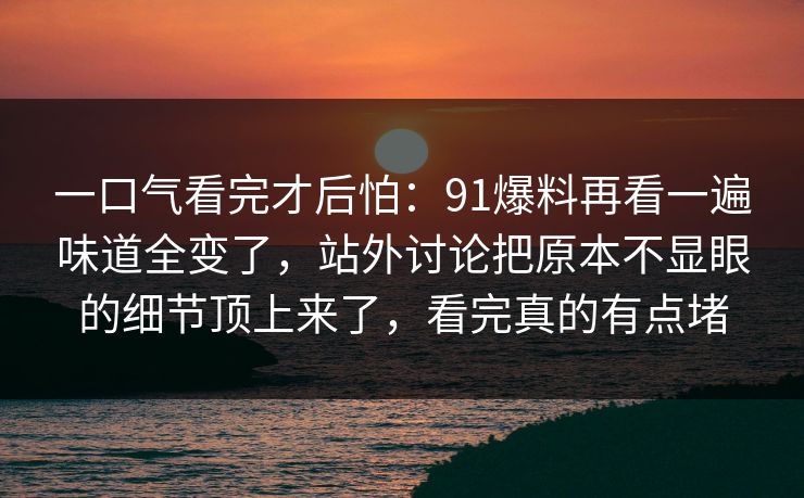 一口气看完才后怕:91爆料再看一遍味道全变了,站外讨论把原本不显眼的细节顶上来了,看完真的有点堵